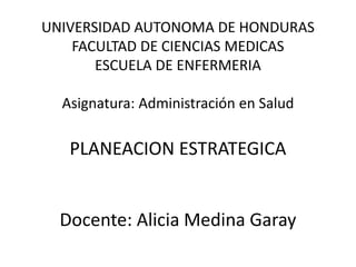 UNIVERSIDAD AUTONOMA DE HONDURAS
FACULTAD DE CIENCIAS MEDICAS
ESCUELA DE ENFERMERIA
Asignatura: Administración en Salud
PLANEACION ESTRATEGICA
Docente: Alicia Medina Garay
 