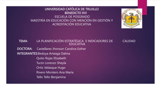 UNIVERSIDAD CATÓLICA DE TRUJILLO
BENEDICTO XVI
ESCUELA DE POSGRADO
MAESTRÍA EN EDUCACIÓN CON MENCIÓN EN GESTIÓN Y
ACREDITACIÓN EDUCATIVA
TEMA: LA PLANIFICACIÓN ESTRATÉGICA E INDICADORES DE CALIDAD
EDUCATIVA
DOCTORA: Castellares Jhonson Carolina Esther
INTEGRANTES:Bedoya Arteaga Dalma
Quito Rojas Elizabeth
Tucto Lorenzo Sheyla
Ortiz Velasque Hugo
Rivero Montero Ana María
Tello Tello Benjamina
 