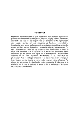 CONCLUSIÓN
El proceso administrativo es de gran importancia para cualquier organización,
pues del mismo depende que se planee, organice, dirija y controle las tareas o
actividades de cada una de las personas que componen dicha organización,
este proceso cumple con una secuencia de funciones administrativas
importantes, tales como: la planeación, la organización, dirección y control; las
cuales permiten que se desarrollen y sufran cambios en una empresa. Por
tanto analizando las diferentes opiniones expuesta de diferentes autores, se
llegó a la conclusión que la planificación es el proceso sistemático lógico
secuencial que se ejecuta para lograr uno o más objetivos. Las actividades
descritas en un plan, dependerá directamente de la perspectiva del
planificador. Para poder llegar a la meta de la mejor manera, sin embargo, la
improvisación permite llegar a la misma meta, pero con menos eficiencia. Por
último, los conceptos de planificación están asociados directamente a la
disciplina en la que se aplique, al entorno de su desarrollo y al ámbito
geográfico donde se ejecute.
 