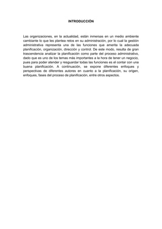 INTRODUCCIÓN
Las organizaciones, en la actualidad, están inmersas en un medio ambiente
cambiante lo que les plantea retos en su administración, por lo cual la gestión
administrativa representa una de las funciones que amerita la adecuada
planificación, organización, dirección y control. De este modo, resulta de gran
trascendencia analizar la planificación como parte del proceso administrativo,
dado que es uno de los temas más importantes a la hora de tener un negocio,
pues para poder atender y resguardar todas las funciones es el contar con una
buena planificación. A continuación, se expone diferentes enfoques y
perspectivas de diferentes autores en cuanto a la planificación, su origen,
enfoques, fases del proceso de planificación, entre otros aspectos.
 