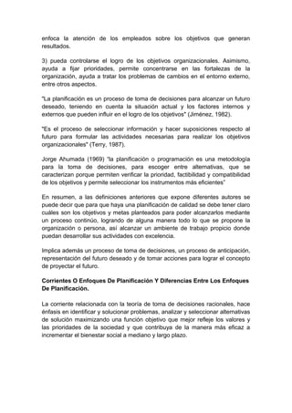 enfoca la atención de los empleados sobre los objetivos que generan
resultados.
3) pueda controlarse el logro de los objetivos organizacionales. Asimismo,
ayuda a fijar prioridades, permite concentrarse en las fortalezas de la
organización, ayuda a tratar los problemas de cambios en el entorno externo,
entre otros aspectos.
"La planificación es un proceso de toma de decisiones para alcanzar un futuro
deseado, teniendo en cuenta la situación actual y los factores internos y
externos que pueden influir en el logro de los objetivos" (Jiménez, 1982).
"Es el proceso de seleccionar información y hacer suposiciones respecto al
futuro para formular las actividades necesarias para realizar los objetivos
organizacionales" (Terry, 1987).
Jorge Ahumada (1969) “la planificación o programación es una metodología
para la toma de decisiones, para escoger entre alternativas, que se
caracterizan porque permiten verificar la prioridad, factibilidad y compatibilidad
de los objetivos y permite seleccionar los instrumentos más eficientes”
En resumen, a las definiciones anteriores que expone diferentes autores se
puede decir que para que haya una planificación de calidad se debe tener claro
cuáles son los objetivos y metas planteados para poder alcanzarlos mediante
un proceso continúo, logrando de alguna manera todo lo que se propone la
organización o persona, así alcanzar un ambiente de trabajo propicio donde
puedan desarrollar sus actividades con excelencia.
Implica además un proceso de toma de decisiones, un proceso de anticipación,
representación del futuro deseado y de tomar acciones para lograr el concepto
de proyectar el futuro.
Corrientes O Enfoques De Planificación Y Diferencias Entre Los Enfoques
De Planificación.
La corriente relacionada con la teoría de toma de decisiones racionales, hace
énfasis en identificar y solucionar problemas, analizar y seleccionar alternativas
de solución maximizando una función objetivo que mejor refleje los valores y
las prioridades de la sociedad y que contribuya de la manera más eficaz a
incrementar el bienestar social a mediano y largo plazo.
 