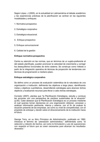 Según López, J (2005), en la actualidad en Latinoamérica el debate académico
y las experiencias prácticas de la planificación se centran en las siguientes
modalidades y enfoques:
1. Normativo-prospectivo
2. Estratégico corporativo
3. Estratégico-situacional.
4. Enfoque prospectivo
5. Enfoque comunicacional
6. Calidad de la gestión
Enfoque normativo-prospectivo
Centra su atención en las normas, que en términos de un sujeto-preferente al
del estado planificado, pueden promover la velocidad de crecimiento y corregir
los desequilibrios funcionales de dicho sistema. Se construye como método a
partir de la integración operativa de técnicas de proyección de tendencias con
técnicas de programación a mediano plazo.
Enfoque estratégico corporativo
Se define como un proceso de evaluación sistemática de la naturaleza de una
organización o institución, definiendo los objetivos a largo plazo, identificando
metas y objetivos cuantitativos, desarrollando estrategias para alcanzar dichos
objetivos y localizando recursos para llevar a cabo dichas estrategias.
Corredor (2007), plantea que “la Planificación Estratégica, estudia y conduce
las acciones con una perspectiva de cambios sustanciales de la situación”
(p.65). Cabe destacar que la Planificación Estratégica es un proceso mediante
el cual quienes toman decisiones en una organización obtienen, procesan y
analizan información pertinente, interna y externa, con el fin de evaluar la
situación presente de las empresas, así como su nivel de competitividad, con el
propósito de anticipar y decidir sobre el direccionamiento de la institución hacia
el futuro.
George Terry, en su libro Principios de Administración, publicado en 1960,
introduce el término de “planeación administrativa,” definiéndola como “la
selección y relación de hechos, así como la formulación y uso de suposiciones
con respecto al futuro que se creen necesarias para alcanzar los resultados
deseados.”
 
