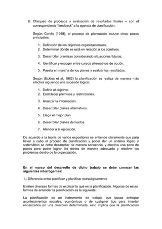 6. Chequeo de procesos y evaluación de resultados finales – con el
correspondiente “feedback” a la agencia de planificación.
Según Cortés (1998), el proceso de planeación incluye cinco pasos
principales:
1. Definición de los objetivos organizacionales.
2. Determinar dónde se está en relación a los objetivos.
3. Desarrollar premisas considerando situaciones futuras.
4. Identificar y escoger entre cursos alternativos de acción.
5. Puesta en marcha de los planes y evaluar los resultados.
Según (Eckles et al, 1982) la planificación se realiza de manera más
efectiva siguiendo una sucesión lógica:
1. Definir el objetivo.
2. Establecer premisas y restricciones.
3. Analizar la información.
4. Desarrollar planes alternativos.
5. Elegir el mejor plan
6. Desarrollar planes derivados
7. Atender a la ejecución.
De acuerdo a la teoría de varios expositores se entiende claramente que para
llevar a cabo el proceso de planificación y poder dar un análisis lógico y
sistemático se debe desarrollar de manera secuencial y efectiva una serie de
pasos para poder lograr las metas de manera adecuada y resolver los
problemas dentro de la organización.
En el marco del desarrollo de dicho trabajo se debe conocer las
siguientes interrogantes:
1.- Diferencia entre planificar y planificar estratégicamente
Existen diversas formas de explicar lo qué es la planificación. Algunas de estas
formas de entender la planificación es la siguiente:
La planificación es un instrumento de trabajo que busca anticipar
acontecimientos sociales, económicos o de cualquier tipo para intentar
encauzarlos en una dirección determinada. esto implica que la planificación
 