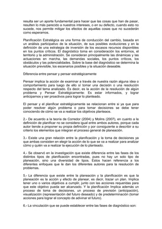 resulta ser un aporte fundamental para hacer que las cosas que han de pasar,
resulten lo más parecido a nuestros intereses, o en su defecto, cuando esto no
sucede, nos permite mitigar los efectos de aquellas cosas que no sucederán
como esperamos.
Planificación Estratégica es una forma de conducción del cambio, basada en
un análisis participativo de la situación, de sus posibles evoluciones y en la
definición de una estrategia de inversión de los escasos recursos disponibles
en los puntos críticos. El diagnóstico toma en consideración los entornos, el
territorio y la administración. Se consideran principalmente las dinámicas y las
actuaciones en marcha, las demandas sociales, los puntos críticos, los
obstáculos y las potencialidades. Sobre la base del diagnóstico se determina la
situación previsible, los escenarios posibles y la situación deseable.
Diferencia entre pensar y pensar estratégicamente
Pensar implica la acción de examinar a través de nuestra razón alguna idea o
comportamiento para luego de ello sí tomar una decisión o una resolución
respecto del tema analizado. Es decir, es la acción de la resolución de algún
problema y Pensar Estratégicamente: Es estar informados, y lograr
anticiparnos y ser proactivos para lograr lo planteado.
El pensar y el planificar estratégicamente se relacionan entre si ya que para
poder resolver algún problema o para tomar decisiones se debe tener
conociendo de cómo se va a realizar los objetivos planteaos.
2.- De acuerdo a la teoría de Corredor (2004) y Molins (2007), en cuanto a la
definición de planificar no se considera igual entre ambos autores, porque cada
autor tiende a proponer su propia definición y por consiguiente a describir a su
criterio los elementos que integran el proceso general de planeación.
3.- Existe una gran relación entre la planificación y la toma de decisiones ya
que ambas consisten en elegir la acción de lo que se va a realizar para analizar
cómo y quién va a realizar la ejecución de lo planteado.
4.- Se observó en la investigación que existe diferencia entre las fases de los
distintos tipos de planificación encontradas, pues no hay un solo tipo de
planeación, sino una diversidad de tipos. Estos hacen referencia a los
diferentes enfoques que le dan los diferentes autores para la resolución de
problemas.
5.- La diferencia que existe entre la planeación y la planificación es que la
planeación es la acción y efecto de planear, es decir, trazar un plan. Implica
tener uno o varios objetivos a cumplir, junto con las acciones requeridas para
que este objetivo pueda ser alcanzado. Y la planificación Implica además un
proceso de toma de decisiones, un proceso de previsión (anticipación),
visualización (representación del futuro deseado) y de predeterminación (tomar
acciones para lograr el concepto de adivinar el futuro).
6.- La vinculación que se puede establecer entre las fases de diagnóstico son:
 