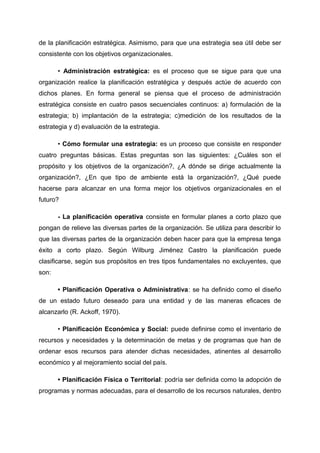 de la planificación estratégica. Asimismo, para que una estrategia sea útil debe ser
consistente con los objetivos organizacionales.
• Administración estratégica: es el proceso que se sigue para que una
organización realice la planificación estratégica y después actúe de acuerdo con
dichos planes. En forma general se piensa que el proceso de administración
estratégica consiste en cuatro pasos secuenciales continuos: a) formulación de la
estrategia; b) implantación de la estrategia; c)medición de los resultados de la
estrategia y d) evaluación de la estrategia.
• Cómo formular una estrategia: es un proceso que consiste en responder
cuatro preguntas básicas. Estas preguntas son las siguientes: ¿Cuáles son el
propósito y los objetivos de la organización?, ¿A dónde se dirige actualmente la
organización?, ¿En que tipo de ambiente está la organización?, ¿Qué puede
hacerse para alcanzar en una forma mejor los objetivos organizacionales en el
futuro?
- La planificación operativa consiste en formular planes a corto plazo que
pongan de relieve las diversas partes de la organización. Se utiliza para describir lo
que las diversas partes de la organización deben hacer para que la empresa tenga
éxito a corto plazo. Según Wilburg Jiménez Castro la planificación puede
clasificarse, según sus propósitos en tres tipos fundamentales no excluyentes, que
son:
• Planificación Operativa o Administrativa: se ha definido como el diseño
de un estado futuro deseado para una entidad y de las maneras eficaces de
alcanzarlo (R. Ackoff, 1970).
• Planificación Económica y Social: puede definirse como el inventario de
recursos y necesidades y la determinación de metas y de programas que han de
ordenar esos recursos para atender dichas necesidades, atinentes al desarrollo
económico y al mejoramiento social del país.
• Planificación Física o Territorial: podría ser definida como la adopción de
programas y normas adecuadas, para el desarrollo de los recursos naturales, dentro
 