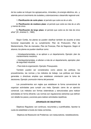 de los cuales se incluyen los agropecuarios, minerales y la energía eléctrica, etc., y
además para el crecimiento de ciudades y colonizaciones o desarrollo regional rural.
1. Planificación de corto plazo: el período que cubre es de un año.
2. Planificación de mediano plazo: el período que cubre es más de un año
y menos de cinco.
3. Planificación de largo plazo: el período que cubre es de más de cinco
años" (W. Jiménez C., 1982).
Según Cortés, los planes se pueden clasificar también de acuerdo al área
funcional responsable de su cumplimiento: Plan de Producción, Plan de
Mantenimiento, Plan de mercadeo, Plan de Finanzas, Plan de Negocios. Según el
alcance, los planes se pueden clasificar como:
- Intradepartamentales, si se aplican a un departamento. Ejemplo: plan de
mantenimiento mecánico.
- Interdepartamentales, si afectan a más de un departamento, ejemplos: plan
de seguridad industrial.
- Para toda la organización. Ejemplo: Presupuesto.
También pueden ser considerados como planes las políticas, los
procedimientos, las normas y los métodos de trabajo. Las políticas son líneas
generales o directivas amplias que establecen orientación para la toma de
decisiones. Ejemplo: promoción interna del personal.
Los procedimientos son reglas que establecen la forma convencional de
organizar actividades para cumplir una meta. Ejemplo: cierre de un ejercicio
comercial. Los métodos son formas sistemáticas y estructuradas para realizar
actividades en forma eficiente. Las normas son regulaciones estrechas que definen
con detalle los pasos y acciones para realizar actividades repetitivas.
JERARQUÍA DE OBJETIVOS
Objetivos Regulares: son continuos, recurrentes y cuantificables. Aportan la
cuota de estabilidad a través de metas corrientes.
Objetivos de Resolución de Problemas: son restauradores, restablecedores.
 