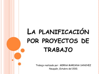 La planificación por proyectos de trabajo Trabajo realizado por : MIRNA MARIANA SANCHEZ Neuquén, Octubre del 2010. 