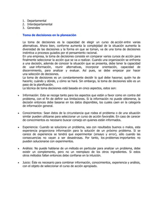 1. Departamental 
2. Interdepartamental 
3. Generales 
Toma de decisiones en la planeación 
La toma de decisiones es la capacidad de elegir un curso de acción entre varias 
alternativas. Ahora bien, conforme aumenta la complejidad de la situación aumenta la 
diversidad de las decisiones y la forma en que se toman, va de una toma de decisiones 
instintiva a procesos guiados por el pensamiento racional. 
En una empresa, la toma de decisiones consiste en comparar varios cursos de acción para 
finalmente seleccionar la acción que se va a realizar. Cuando una organización se enfrenta 
a una decisión, además de conocer la situación que se presenta, debe tener la capacidad 
de usar información, reunir alternativas, incorporar orientación, capacidad de 
discernimiento, para analizar y evaluar. Así pues, se debe empezar por hacer 
una selección de decisiones. 
La toma de decisiones es un constantemente decidir lo qué debe hacerse; quién ha de 
hacerlo; cuándo y dónde, y cómo se hará. Sin embargo, la toma de decisiones sólo es un 
paso de la planificación. 
La técnica de toma decisiones está basada en cinco aspectos, estos son: 
 Información: Esta se recoge tanto para los aspectos que están a favor como en contra del 
problema, con el fin de definir sus limitaciones. Si la información no puede obtenerse, la 
decisión entonces debe basarse en los datos disponibles, los cuales caen en la categoría 
de información general. 
 Conocimientos: Sean éstos de la circunstancia que rodea el problema o de una situación 
similar pueden utilizarse para seleccionar un curso de acción favorable. En caso de carecer 
de conocimientos es necesario buscar consejo en quienes están informados. 
 Experiencia: Cuando se soluciona un problema, sea con resultados buenos o malos, esta 
experiencia proporciona información para la solución de un próximo problema. Si se 
carece de experiencia se tendrá que experimentar (ensayo y error), sólo cuando las 
consecuencias no vayan a ser desastrosas. Por tanto, los problemas importantes no 
pueden solucionarse con experimentos. 
 Análisis: No puede hablarse de un método en particular para analizar un problema, debe 
existir un complemento, pero no un reemplazo de los otros ingredientes. Si estos 
otros métodos fallan entonces debe confiarse en la intuición. 
 Juicio: Éste es necesario para combinar información, conocimientos, experiencia y análisis, 
con el objeto de seleccionar el curso de acción apropiado. 
