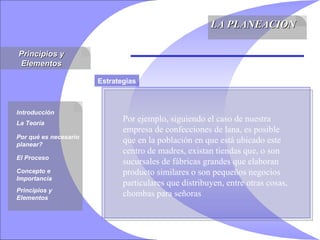 Principios y Elementos LA PLANEACION Introducción La Teoría Por qué es necesario planear? El Proceso Concepto e Importancia Principios y Elementos Estrategias Por ejemplo, siguiendo el caso de nuestra empresa de confecciones de lana, es posible que en la población en que está ubicado este centro de madres, existan tiendas que, o son sucursales de fábricas grandes que elaboran producto similares o son pequeños negocios particulares que distribuyen, entre otras cosas, chombas para señoras  