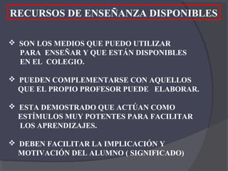 RECURSOS DE ENSEÑANZA DISPONIBLES

 SON LOS MEDIOS QUE PUEDO UTILIZAR
  PARA ENSEÑAR Y QUE ESTÁN DISPONIBLES
  EN EL COLEGIO.

 PUEDEN COMPLEMENTARSE CON AQUELLOS
  QUE EL PROPIO PROFESOR PUEDE ELABORAR.

 ESTA DEMOSTRADO QUE ACTÚAN COMO
  ESTÍMULOS MUY POTENTES PARA FACILITAR
  LOS APRENDIZAJES.

 DEBEN FACILITAR LA IMPLICACIÓN Y
  MOTIVACIÓN DEL ALUMNO ( SIGNIFICADO)
 