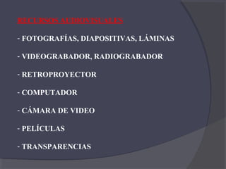 RECURSOS AUDIOVISUALES

- FOTOGRAFÍAS, DIAPOSITIVAS, LÁMINAS

- VIDEOGRABADOR, RADIOGRABADOR

- RETROPROYECTOR

- COMPUTADOR

- CÁMARA DE VIDEO

- PELÍCULAS

- TRANSPARENCIAS
 