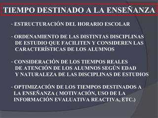 TIEMPO DESTINADO A LA ENSEÑANZA
 - ESTRUCTURACIÓN DEL HORARIO ESCOLAR

 - ORDENAMIENTO DE LAS DISTINTAS DISCIPLINAS
   DE ESTUDIO QUE FACILITEN Y CONSIDEREN LAS
   CARACTERÍSTICAS DE LOS ALUMNOS

 - CONSIDERACIÓN DE LOS TIEMPOS REALES
   DE ATENCIÓN DE LOS ALUMNOS SEGÚN EDAD
   Y NATURALEZA DE LAS DISCIPLINAS DE ESTUDIOS

 - OPTIMIZACIÓN DE LOS TIEMPOS DESTINADOS A
   LA ENSEÑANZA ( MOTIVACIÓN, USO DE LA
   INFORMACIÓN EVALUATIVA REACTIVA, ETC.)
 
