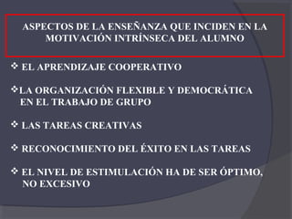 ASPECTOS DE LA ENSEÑANZA QUE INCIDEN EN LA
      MOTIVACIÓN INTRÍNSECA DEL ALUMNO

 EL APRENDIZAJE COOPERATIVO

LA ORGANIZACIÓN FLEXIBLE Y DEMOCRÁTICA
 EN EL TRABAJO DE GRUPO

 LAS TAREAS CREATIVAS

 RECONOCIMIENTO DEL ÉXITO EN LAS TAREAS

 EL NIVEL DE ESTIMULACIÓN HA DE SER ÓPTIMO,
  NO EXCESIVO
 