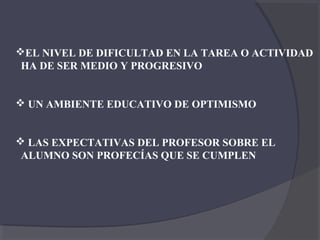 EL NIVEL DE DIFICULTAD EN LA TAREA O ACTIVIDAD
 HA DE SER MEDIO Y PROGRESIVO


 UN AMBIENTE EDUCATIVO DE OPTIMISMO


 LAS EXPECTATIVAS DEL PROFESOR SOBRE EL
 ALUMNO SON PROFECÍAS QUE SE CUMPLEN
 