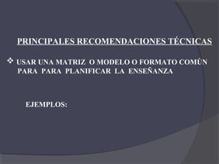 PRINCIPALES RECOMENDACIONES TÉCNICAS

 USAR UNA MATRIZ O MODELO O FORMATO COMÚN
  PARA PARA PLANIFICAR LA ENSEÑANZA



   EJEMPLOS:
 