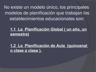 No existe un modelo único, los principales
modelos de planificación que trabajan los
  establecimientos educacionales son:

    1.1 La Planificación Global ( un año, un
     semestre)

    1.2 La Planificación de Aula (quincenal
     o clase a clase ).
 