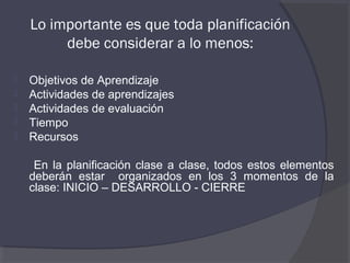 Lo importante es que toda planificación
         debe considerar a lo menos:

   Objetivos de Aprendizaje
   Actividades de aprendizajes
   Actividades de evaluación
   Tiempo
   Recursos

     En la planificación clase a clase, todos estos elementos
    deberán estar organizados en los 3 momentos de la
    clase: INICIO – DESARROLLO - CIERRE
 
