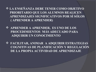  LA ENSEÑANZA DEBE TENER COMO OBJETIVO
  PRIORITARIO QUE LOS ALUMNOS REALICEN
  APRENDIZAJES SIGNIFICATIVOS POR SÍ SÓLOS
   ( APRENDER A APRENDER)

 APRENDER A APRENDER, ES UNO DE LOS
  PROCEDIMIENTOS MÁS ADECUADO PARA
  ADQUIRIR UN CONOCIMIENTO

 FACILITAR, ANIMAR A ADQUIRIR ESTRATEGIAS
  COGNITIVAS DE PLANIFICACIÓN Y REGULACIÓN
  DE LA PROPIA ACTIVIDAD DE APRENDIZAJE
 