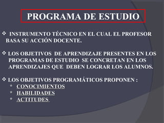 PROGRAMA DE ESTUDIO
 INSTRUMENTO TÉCNICO EN EL CUAL EL PROFESOR
 BASA SU ACCIÓN DOCENTE.

 LOS OBJETIVOS DE APRENDIZAJE PRESENTES EN LOS
  PROGRAMAS DE ESTUDIO SE CONCRETAN EN LOS
  APRENDIZAJES QUE DEBEN LOGRAR LOS ALUMNOS.

 LOS OBJETIVOS PROGRAMÁTICOS PROPONEN :
   * CONOCIMIENTOS
   * HABILIDADES
   * ACTITUDES
 