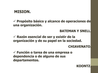 MISION. 
 Propósito básico y alcance de operaciones de 
una organización. 
BATEMAN Y SNELL. 
 Razón esencial de ser y existir de la 
organización y de su papel en la sociedad. 
CHIAVENATO. 
 Función o tarea de una empresa o 
dependencia o de alguno de sus 
departamentos. 
KOONTZ. 
 