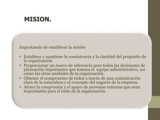 MISION. 
Importancia de establecer la misión 
 Establece y mantiene la consistencia y la claridad del propósito de 
la organización. 
 Proporcionar un marco de referencia para todas las decisiones de 
planeación importantes que tomara el equipo administrativo, así 
como las otras unidades de la organización. 
 Obtener el compromiso de todos a través de una comunicación 
clara de la naturaleza y el concepto del negocio de la empresa. 
 Atraer la compresión y el apoyo de personas externas que sean 
importantes para el éxito de la organización. 
 