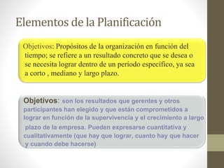 Elementos de la Planificación 
Objetivos: Propósitos de la organización en función del 
tiempo; se refiere a un resultado concreto que se desea o 
se necesita lograr dentro de un período específico, ya sea 
a corto , mediano y largo plazo. 
Objetivos: son los resultados que gerentes y otros 
participantes han elegido y que están comprometidos a 
lograr en función de la supervivencia y el crecimiento a largo 
plazo de la empresa. Pueden expresarse cuantitativa y 
cualitativamente (que hay que lograr, cuanto hay que hacer 
y cuando debe hacerse) 
 