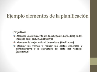 Ejemplo elementos de la planificación. 
Objetivos: 
Alcanzar un crecimiento de dos dígitos (10, 20, 30%) en los 
ingresos en el año. (Cuantitativo) 
Mantener la mejor calidad de su clase. (Cualitativo) 
Mejorar las ventas y reducir los gastos generales y 
administrativo y la estructura de coste del negocio. 
(cualitativo) 
 