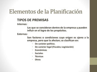 Elementos de la Planificación 
TIPOS DE PREMISAS 
Internas: 
Las que se consideran dentro de la empresa y pueden 
influir en el logro de los propósitos. 
Externas: 
Son factores o condiciones cuyo origen es ajeno a la 
empresa, pero que la afectan; se clasifican en: 
• De carácter político. 
• De carácter legal (Fiscales; Legislación) 
• Económicos 
• Sociales 
• Técnicas 
• Otros 
 