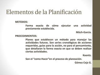 Elementos de la Planificación 
METODOS: 
Forma exacta de cómo ejecutar una actividad 
previamente establecida. 
Müch-García. 
PROCEDIMIENTOS: 
Planes que establecen un método para manejar las 
actividades futuras. Son series cronológicas de acciones 
requeridas, guías para la acción, no para el pensamiento, 
que detallaran la forma exacta en que se deben realizar 
ciertas actividades. 
Koontz. 
Son el “como Hacer”en el proceso de planeación. 
Gómez Ceja G. 
 
