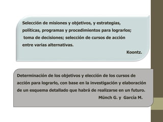 Selección de misiones y objetivos, y estrategias, 
políticas, programas y procedimientos para lograrlos; 
toma de decisiones; selección de cursos de acción 
entre varias alternativas. 
Koontz. 
Determinación de los objetivos y elección de los cursos de 
acción para lograrlo, con base en la investigación y elaboración 
de un esquema detallado que habrá de realizarse en un futuro. 
Münch G. y García M. 
 