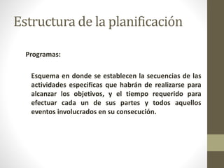 Estructura de la planificación 
Programas: 
Esquema en donde se establecen la secuencias de las 
actividades especificas que habrán de realizarse para 
alcanzar los objetivos, y el tiempo requerido para 
efectuar cada un de sus partes y todos aquellos 
eventos involucrados en su consecución. 
 