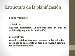 Estructura de la planificación 
Tipos de Programas: 
1. Tácticos: 
Aquellos establecidos únicamente para un área de 
actividad (programa de producción). 
2. Operativos: 
Aquellos establecidos para cada una de las unidades o 
secciones de que consta un área de actividad, ejemplo: 
fabricación de motores 
 