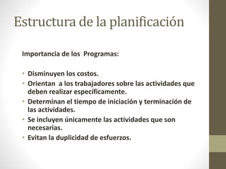 Estructura de la planificación 
Importancia de los Programas: 
• Disminuyen los costos. 
• Orientan a los trabajadores sobre las actividades que 
deben realizar específicamente. 
• Determinan el tiempo de iniciación y terminación de 
las actividades. 
• Se incluyen únicamente las actividades que son 
necesarias. 
• Evitan la duplicidad de esfuerzos. 
 
