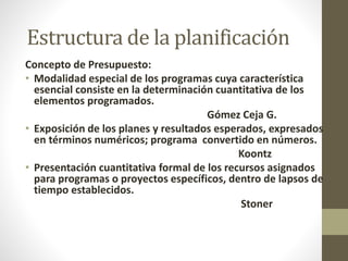 Estructura de la planificación 
Concepto de Presupuesto: 
• Modalidad especial de los programas cuya característica 
esencial consiste en la determinación cuantitativa de los 
elementos programados. 
Gómez Ceja G. 
• Exposición de los planes y resultados esperados, expresados 
en términos numéricos; programa convertido en números. 
Koontz 
• Presentación cuantitativa formal de los recursos asignados 
para programas o proyectos específicos, dentro de lapsos de 
tiempo establecidos. 
Stoner 
 