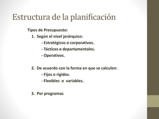 Estructura de la planificación 
Tipos de Presupuesto: 
1. Según el nivel jerárquico: 
- Estratégicos o corporativos. 
- Tácticos o departamentales. 
- Operativos. 
2. De acuerdo con la forma en que se calculen: 
- Fijos o rígidos. 
- Flexibles o variables. 
3. Por programas 
