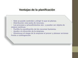 Ventajas de la planificación 
• Solo se puede controlar y dirigir lo que se planea. 
• Distribución más justa de recursos. 
• Los procesos y procedimientos son y pueden ser objeto de 
mejora continua. 
• Facilita la coordinación de los recursos humanos. 
• Ayuda a la dirección de la empresa. 
• Disminuye el riesgo de la empresa al prever y planear acciones 
frente a contingencias. 
 