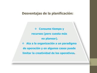 Desventajas de la planificación: 
 Consume tiempo y 
recursos (pero cuesta más 
no planear). 
 Ata a la organización a un paradigma 
de operación y en algunos casos puede 
limitar la creatividad de los operativos. 
 