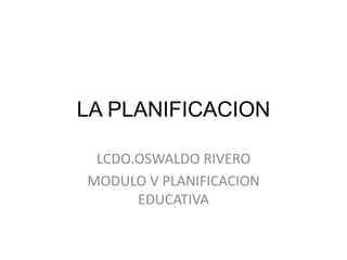LA PLANIFICACION
LCDO.OSWALDO RIVERO
MODULO V PLANIFICACION
EDUCATIVA
 