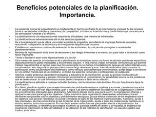 Beneficios potenciales de la planificación.
Importancia.
• La existencia misma de la planificación se fundamenta en hechos centrales de la vida moderna: escasez de los recursos
frente a necesidades múltiples y crecientes y la complejidad, turbulencia, incertidumbre y conflictividad que caracterizan a
las actividades humanas y su entorno.
• La planificación es una respuesta a ese conjunto de dificultades, una manera de enfrentarlas.
• La planificación es extremadamente útil en los sentidos siguientes:
• Da a la organización que la utiliza una unidad explicita de propósitos, permitiendo el engranaje fluido de las partes,
reduciendo la dispersión de esfuerzos y el consiguiente despilfarro de recursos.
• Establece un mecanismo continuo de evaluación de las actividades, lo cual permite corregirlas o reorientarlas
permanentemente.
• Minimiza la improvisación en la toma de decisiones y los riesgos inherentes a la misma, sin quitar valor a la intuición como
factor importante.
• Tiende a facilitar el paso entre el pensamiento y la acción.
• Otra manera de apreciar la importancia de la planificación es tomándola como una forma de abordar problemas específicos,
descomponerlos en partes manejables y encontrarles solución. Y otra, menos visible, tomándola como vehiculo que permite
traducir conocimientos en acción, paso que frecuentemente no se maneja inmediatamente después de haber obtenido esos
conocimientos, sino luego de un proceso más o menos largo de ensayo y error. Internalizando estos dos conceptos, la
planificación como solucionadora de problemas y como vehiculo para operativizar conocimientos, puede llegar a convertirse
en una actitud mental para el uso cotidiano, en todos los aspectos personales o profesionales de cualquiera.
• Además, está la poderosa capacidad investigativa y educativa de la planificación, ya que su proceso implica discutir
objetivos, ventilar conceptos y generar información; aumentando el conocimiento y la sensibilidad acerca de los problemas
que se desea atacar, lo cual termina por actuar, tarde o temprano a favor de su solución.
• La planificación es aplicable a cualquier actividad humana, con los alcances más disímiles. Por eso hay diversos tipos de
planificación.
• Por último, planificar significa que los ejecutivos estudian anticipadamente sus objetivos y acciones, y sustentan sus actos
no en corazonadas sino con algún método, plan o lógica. Los planes establecen los objetivos de la organización y definen
los procedimientos adecuados para alcanzarlos. Además los planes son la guía para que (1) la organización obtenga y
aplique los recursos para lograr los objetivos; (2) los miembros de la organización desempeñen actividades y tomen
decisiones congruentes con los objetivos y procedimientos escogidos, ya que enfoca la atención de los empleados sobre
los objetivos que generan resultados (3) pueda controlarse el logro de los objetivos organizacionales. Asimismo, ayuda a
fijar prioridades, permite concentrarse en las fortalezas de la organización, ayuda a tratar los problemas de cambios en el
entorno externo, entre otros aspectos. Por otro lado, existen varias fuerzas que pueden afectar a la planificación: los
eventos inesperados, la resistencia psicológica al cambio ya que ésta acelera el cambio y la inquietud, la existencia de
insuficiente información, la falta de habilidad en la utilización de los métodos de planificación, los elevados gastos que
implica, entre otros.
 