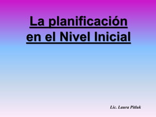 La planificación
en el Nivel Inicial
Lic. Laura Pitluk
 