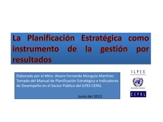 Elaborado por el Mtro. Alvaro Fernando Munguía Martínez
Tomado del Manual de Planificación Estratégica e Indicadores
de Desempeño en el Sector Público del ILPES CEPAL
Junio del 2013
 