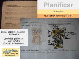 Planificar
                                        2n Primària

                               Què TENEN per dins i per fòra?




Bloc 7. Objectes, màquines i
         tecnologies

   Com creus que són les
       joguines? (2n)
  (Estructura i propietats)


   Font: Neus Garriga
  Verdaguer. Llicència
  d´estudis dirigida per
     Neus Sanmartí.
 