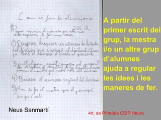 A partir del
                       primer escrit del
                       grup, la mestra
                       i/o un altre grup
                       d’alumnes
                       ajuda a regular
                       les idees i les
                       maneres de fer.

Neus Sanmartí   4rt. de Primària CEIP Heura
 