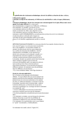 la planification des traitements orthodontiques devrait être définie en fonction de deux critères,
l’efficacité (la capacité
à atteindre un objectif de traitement), et l’efficience (le ratiobénéfices/ coûts etrisques).Idéalement,
un
traitement orthodontique devrait être entrepris non seulementquand il estle plus efficace mais encore
quand il estle plus efficient. Il y a deux ques -
tions fondamentales en rapport avec l'efficacité et l'efficience
d'un traitement. La première n'est pas de savoir
si un traitement précoce est efficace, car de nombreuses
études en montrent les effets, mais plutôt de savoir
si les traitements précoces sont plus efficaces que les
traitements tardifs (introduction) La seconde question est donc de savoir si un traitement
en plusieurs phases coûte plus (pris toujours au
sens large du mot) qu'un traitement tardif en une seule
phase,et si le bénéfice supplémentaire justifie ce surcoût
?
definitionttprecoce ttretarde): La croissance décroît d’une manière distincte dans les
trois sens de l’espace. La croissance transversale de la
face et des maxillaires est quasiment terminée au
moment du début du pic pour les autres dimensions.
Les courbes de croissance des maxillaires dont les
orthodontistes sont familiers et qui montrent un
déclin de la croissance avec la maturité sexuelle cor -
respondent à la croissance sagittale. La croissance
verticale continue presque toujours jusqu'à la fin de
la deuxième décade. Les patients auront donc beaucoup
moins tendance à récidiver par un retour de
croissance déséquilibrée après une expansion précoce
transversale que lors d'une correction précoce
d'une béance antérieure. Il convient donc de penserà
différents moments de traitement pour des problèmes
dans les différents sens de l'espace.
n Il y a une corrélation limitée entre l'âge dentaire et
(le pic de croissance pubertaire)
En se fondant surles principes précédemment
affirmés, il est possible de dire que pourla plupart des
patients ayant besoin d'un traitement orthodontique,la
période du pic de croissance pubertaire est le moment
de choix. Le début du traitement se situerait à la fin de
la deuxième transition entre la denture mixte stable et
la denture adulte jeune, en fonction du niveau de la
croissance squelettique.Les avantages de faire le traitement
à ce moment-là sont :
1/ il reste suffisamment de croissance (surtout de la
croissance verticale) pourtout type de traitement ;
2/ les dents permanentes sont présentes pourun positionnement
final ;
3/ le traitement se termine souvent lorsque la croissance
diminue beaucoup,ce qui évite les problèmes de
contention en rapport avec une croissance résiduelle ;
4/ le traitement est en général plus court ce qui diminue
le " poids " du traitement, et habituellement,
Un traitement très tardif, selon la "règle d’or",
 