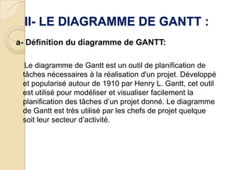 II- LE DIAGRAMME DE GANTT :
a- Définition du diagramme de GANTT:

  Le diagramme de Gantt est un outil de planification de
 tâches nécessaires à la réalisation d'un projet. Développé
 et popularisé autour de 1910 par Henry L. Gantt, cet outil
 est utilisé pour modéliser et visualiser facilement la
 planification des tâches d’un projet donné. Le diagramme
 de Gantt est très utilisé par les chefs de projet quelque
 soit leur secteur d’activité.
 