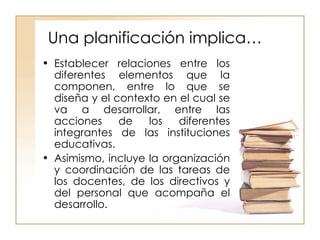 Una planificación implica… Establecer relaciones entre los diferentes elementos que la componen, entre lo que se diseña y el contexto en el cual se va a desarrollar, entre las acciones de los diferentes integrantes de las instituciones educativas.  Asimismo, incluye la organización y coordinación de las tareas de los docentes, de los directivos y del personal que acompaña el desarrollo. 
