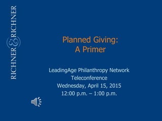 Planned Giving:
A Primer
LeadingAge Philanthropy Network
Teleconference
Wednesday, April 15, 2015
12:00 p.m. – 1:00 p.m.
 