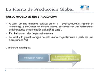 A partir de una iniciativa surgida en el MIT (Massachusetts Institute of Technology) y su Center for Bits and Atoms, contamos con una red mundial de laboratorios de fabricación digital (FabLabs).FabLab es un taller de pequeña escala.Lo local y lo global trabajan de este modo conjuntamente a partir de una estructura en red.Cambio de paradigma:La Planta de Producción GlobalNUEVO MODELO DE INDUSTRIALIZACIÓN