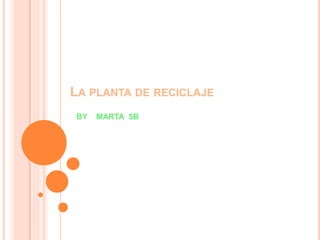 LA PLANTA DE RECICLAJE
BY MARTA 5B
 
