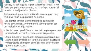 - Josito, ¡Muchas gracias por cuidarnos tanto! ¡Si no
fuera por personas como tu, no habría plantas en el
mundo! – le dijeron las plantas.
Josito pensó que estaba soñando pero se puso muy
feliz al ver que las plantas le hablaban.
-Las plantas amigas Siento mucho lo que os han
hecho esos niños…¡No entiendo cómo pueden ser
tan malos! – les dijo Josito.
- ¡No te preocupes! ¡Se nos ocurrirá un plan para que
aprendan la lección! – contestaron las plantas.
- Al día siguiente, cuando los niños malos vieron que
Josito había arreglado el jardín, quisieron pisotearlo
y destrozarlo de nuevo, pero, esa vez, ocurrió algo
que no esperaban…
 